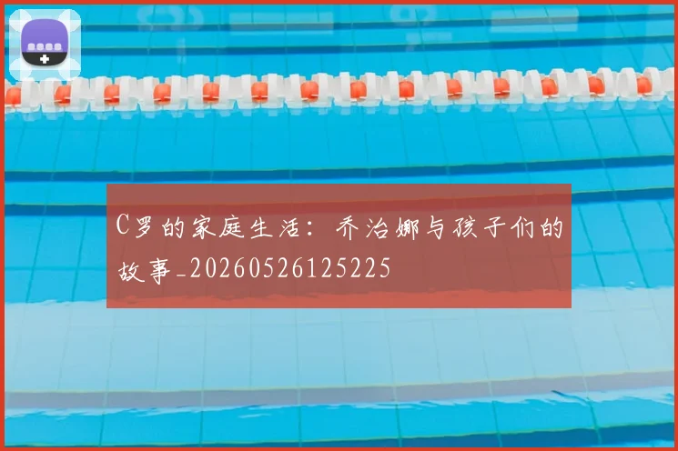 C罗的家庭生活：乔治娜与孩子们的故事_20260526125225