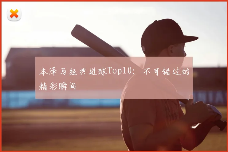 本泽马经典进球Top10：不可错过的精彩瞬间