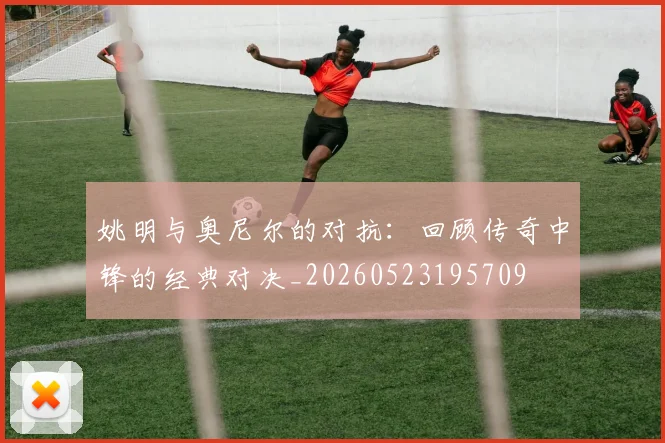 姚明与奥尼尔的对抗：回顾传奇中锋的经典对决_20260523195709