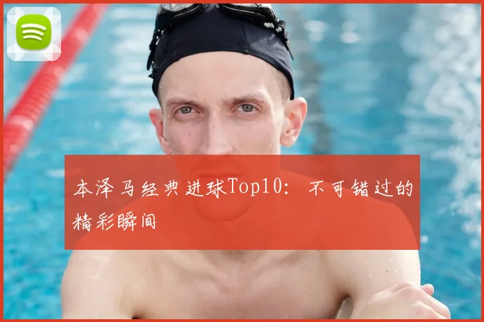 本泽马经典进球Top10：不可错过的精彩瞬间