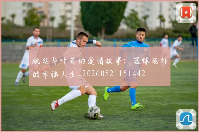 姚明与叶莉的爱情故事：篮球场外的幸福人生_20260521151442