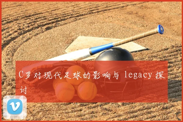 C罗对现代足球的影响与 legacy 探讨