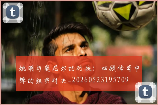 姚明与奥尼尔的对抗：回顾传奇中锋的经典对决_20260523195709