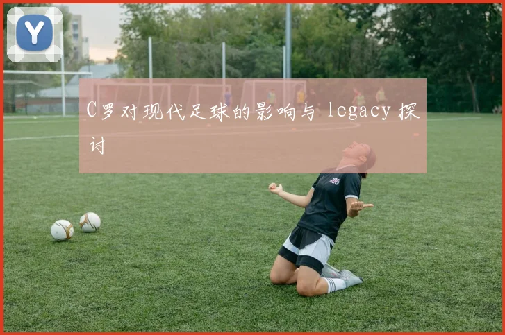 C罗对现代足球的影响与 legacy 探讨